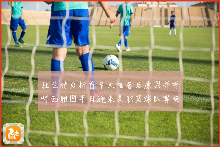 杜兰特分析首节大幅落后原因并呼吁西雅图早日迎来美职篮球队赛场复盘