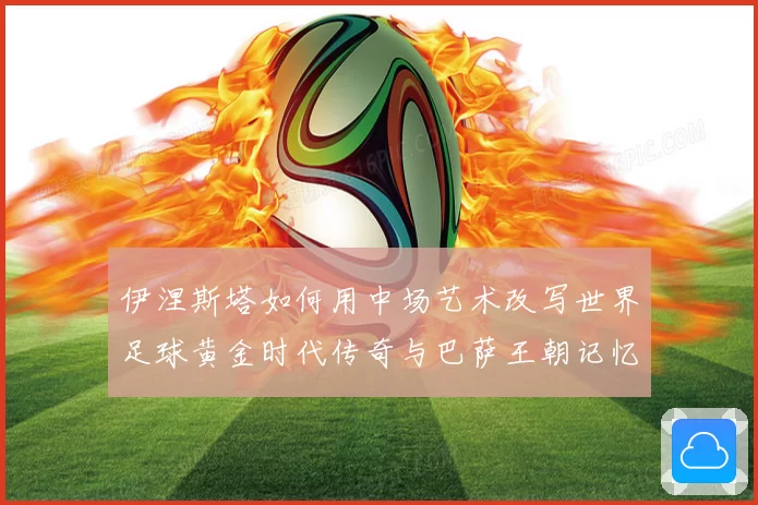 伊涅斯塔如何用中场艺术改写世界足球黄金时代传奇与巴萨王朝记忆