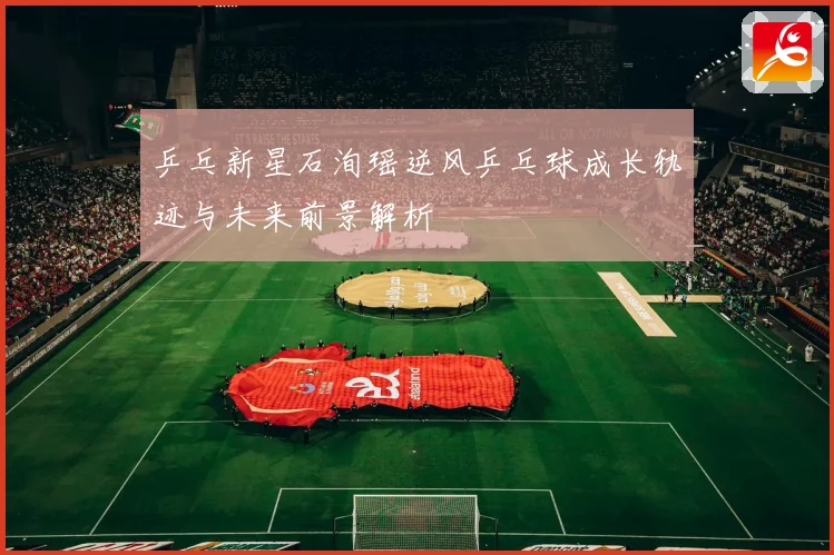 乒乓新星石洵瑶逆风乒乓球成长轨迹与未来前景解析