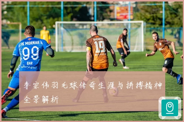 李宗伟羽毛球传奇生涯与拼搏精神全景解析