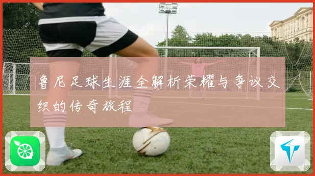 鲁尼足球生涯全解析荣耀与争议交织的传奇旅程
