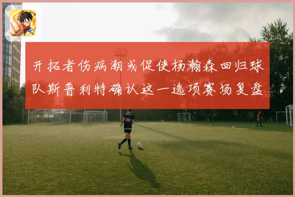 开拓者伤病潮或促使杨瀚森回归球队斯普利特确认这一选项赛场复盘
