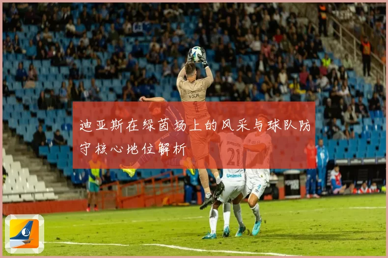 迪亚斯在绿茵场上的风采与球队防守核心地位解析