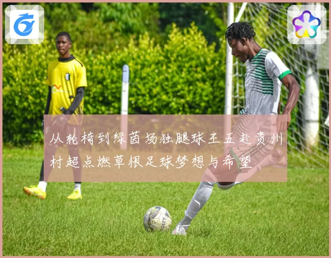 从轮椅到绿茵场独腿球王五赴贵州村超点燃草根足球梦想与希望