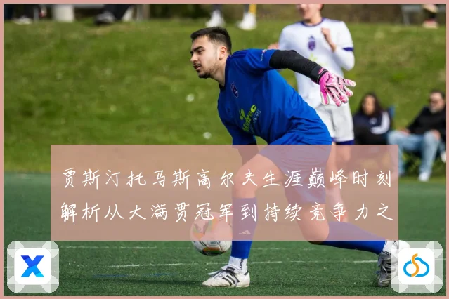 贾斯汀托马斯高尔夫生涯巅峰时刻解析从大满贯冠军到持续竞争力之路