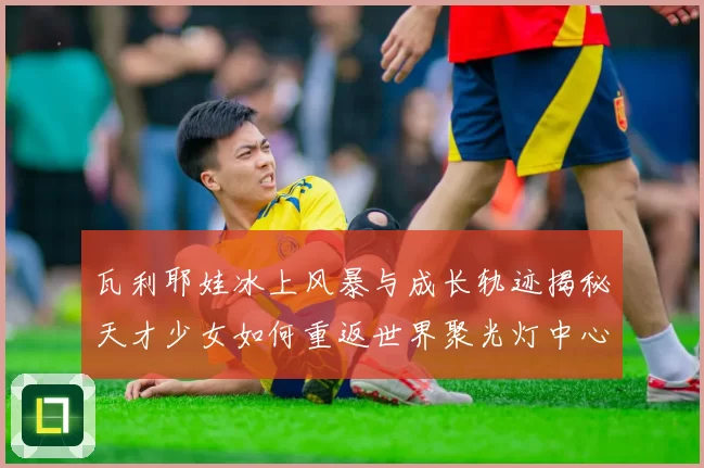 瓦利耶娃冰上风暴与成长轨迹揭秘天才少女如何重返世界聚光灯中心