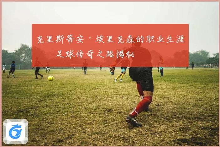克里斯蒂安·埃里克森的职业生涯与足球传奇之路揭秘