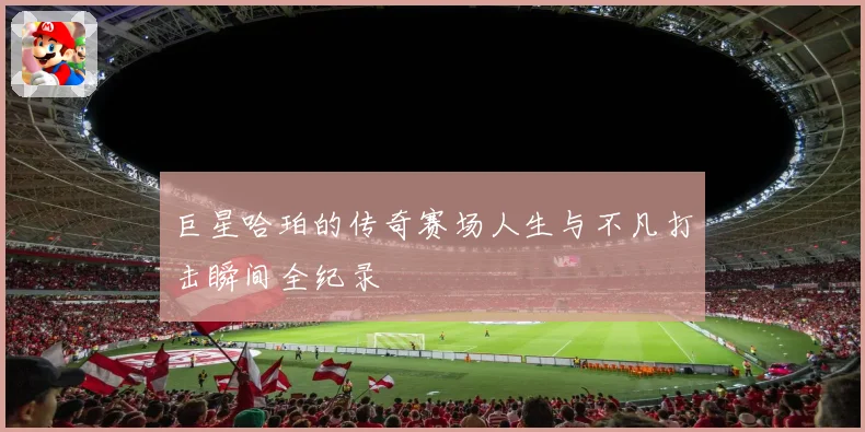 巨星哈珀的传奇赛场人生与不凡打击瞬间全纪录