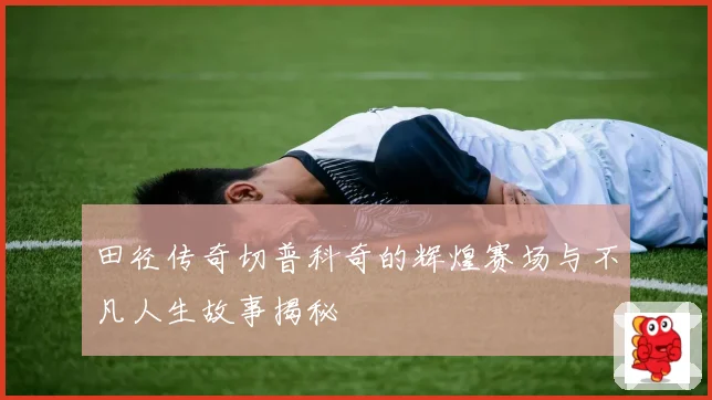 田径传奇切普科奇的辉煌赛场与不凡人生故事揭秘
