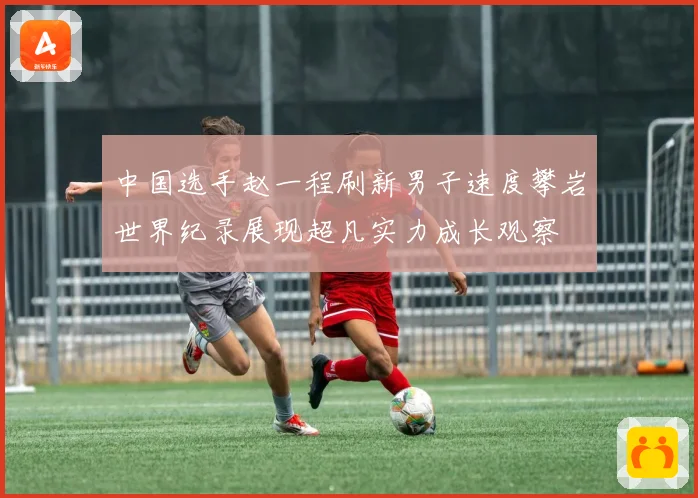 中国选手赵一程刷新男子速度攀岩世界纪录展现超凡实力成长观察